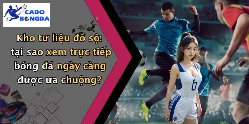 Kho tư liệu đồ sộ: tại sao xem trực tiếp bóng đá ngày càng được ưa chuộng?