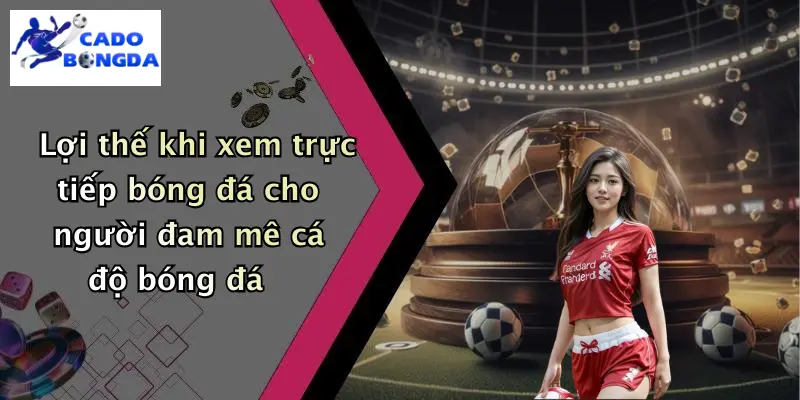Lợi thế khi xem trực tiếp bóng đá cho người đam mê cá độ bóng đá